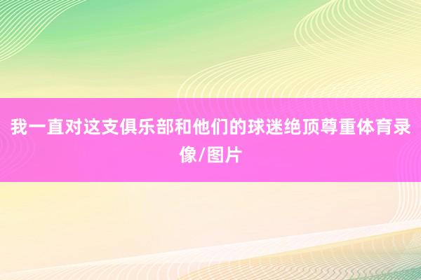 我一直对这支俱乐部和他们的球迷绝顶尊重体育录像/图片