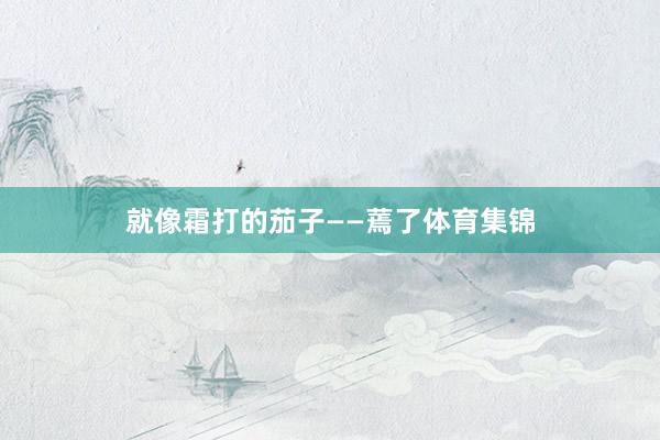 就像霜打的茄子——蔫了体育集锦