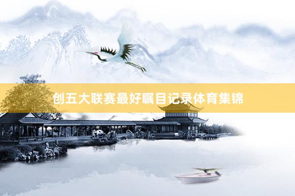 创五大联赛最好瞩目记录体育集锦