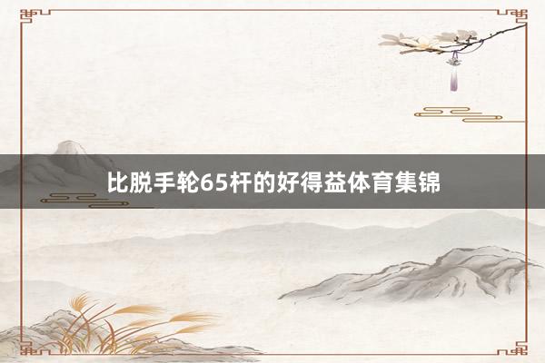 比脱手轮65杆的好得益体育集锦