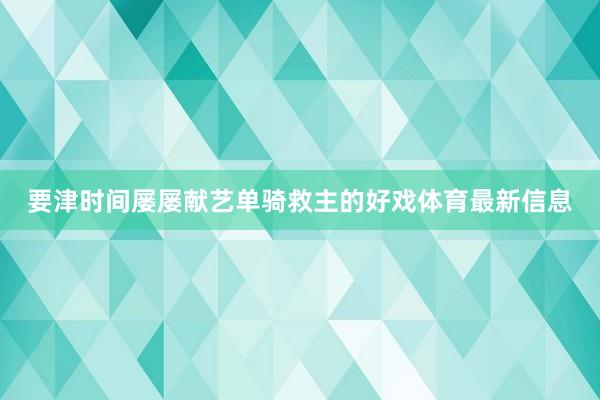要津时间屡屡献艺单骑救主的好戏体育最新信息