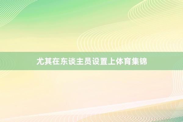 尤其在东谈主员设置上体育集锦