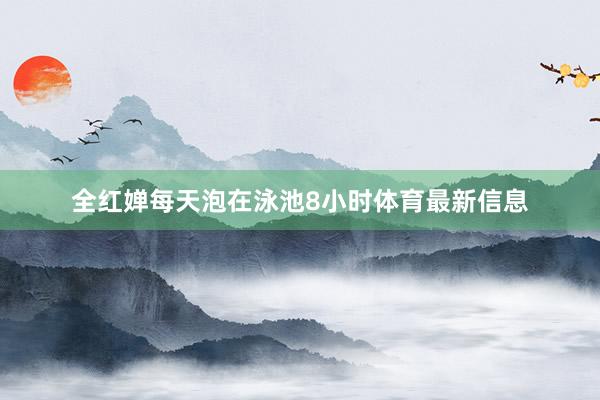 全红婵每天泡在泳池8小时体育最新信息