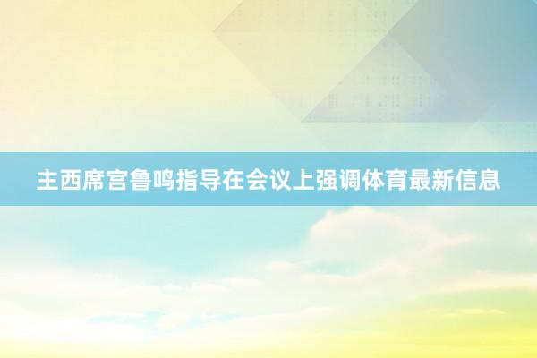 主西席宫鲁鸣指导在会议上强调体育最新信息