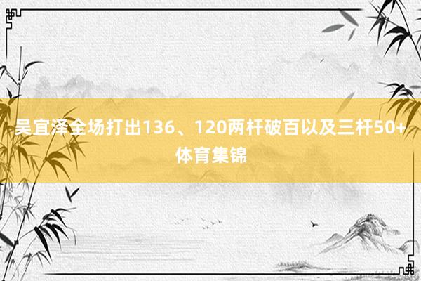 吴宜泽全场打出136、120两杆破百以及三杆50+体育集锦
