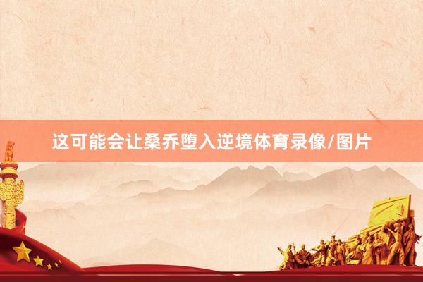 这可能会让桑乔堕入逆境体育录像/图片