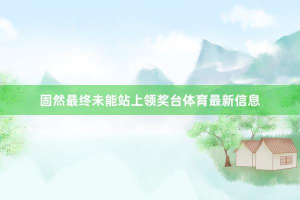 固然最终未能站上领奖台体育最新信息