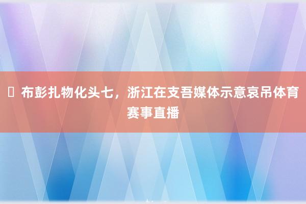 ️布彭扎物化头七，浙江在支吾媒体示意哀吊体育赛事直播