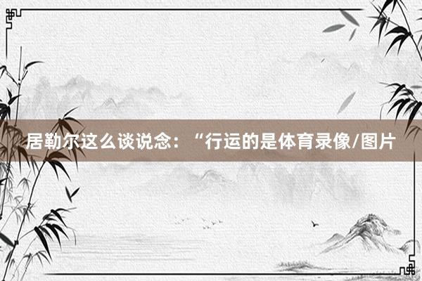 居勒尔这么谈说念：“行运的是体育录像/图片