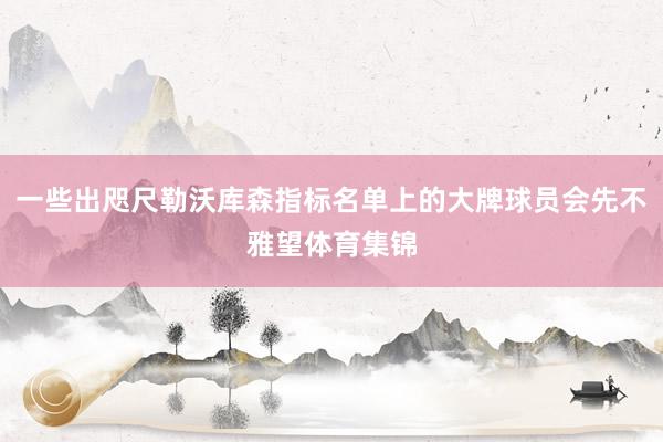 一些出咫尺勒沃库森指标名单上的大牌球员会先不雅望体育集锦