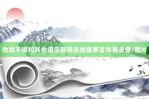 他就不错和其他俱乐部商谈加盟事宜体育录像/图片