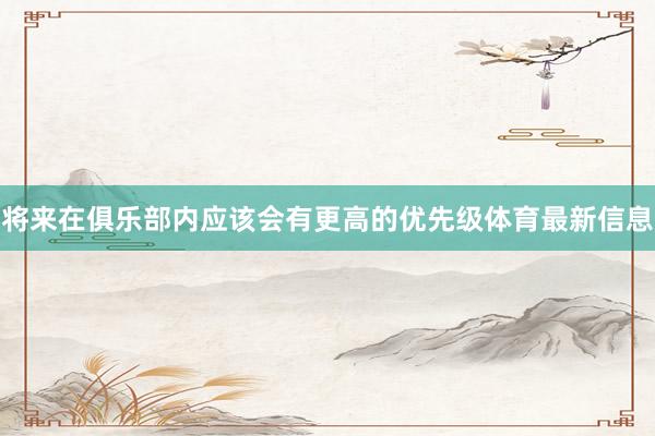 将来在俱乐部内应该会有更高的优先级体育最新信息