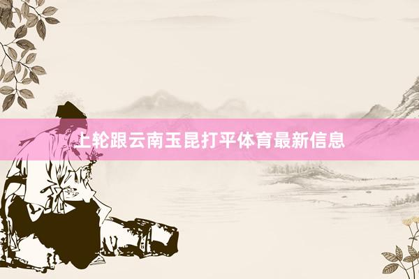 上轮跟云南玉昆打平体育最新信息