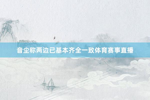 音尘称两边已基本齐全一致体育赛事直播