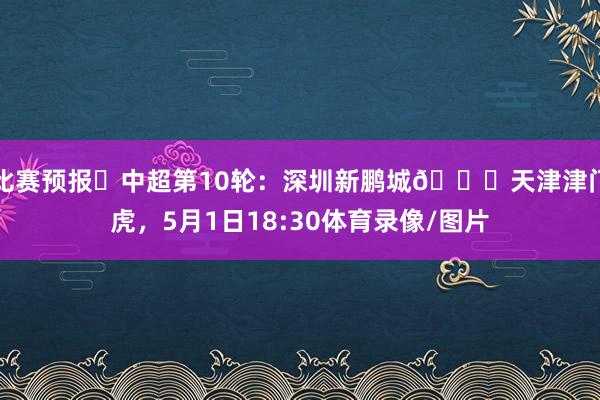 比赛预报⏳中超第10轮：深圳新鹏城🆚天津津门虎，5月1日18:30体育录像/图片