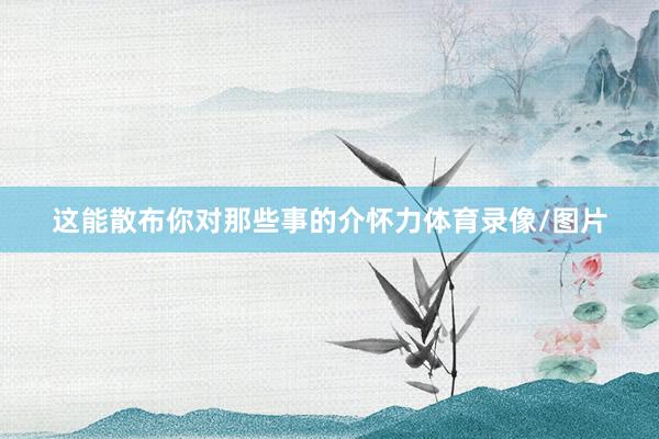 这能散布你对那些事的介怀力体育录像/图片