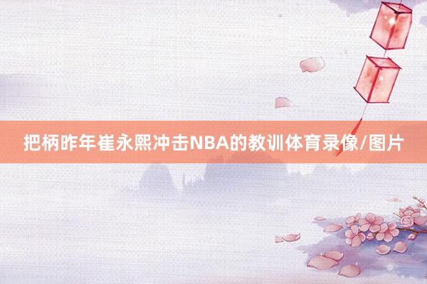 把柄昨年崔永熙冲击NBA的教训体育录像/图片