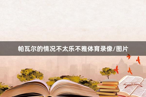 帕瓦尔的情况不太乐不雅体育录像/图片
