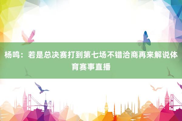 杨鸣：若是总决赛打到第七场不错洽商再来解说体育赛事直播