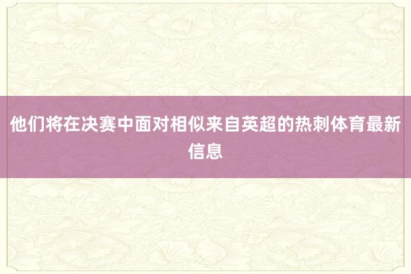 他们将在决赛中面对相似来自英超的热刺体育最新信息