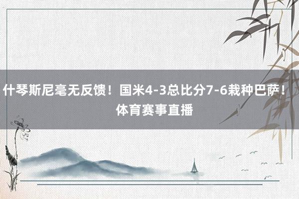 什琴斯尼毫无反馈！国米4-3总比分7-6栽种巴萨！    体育赛事直播