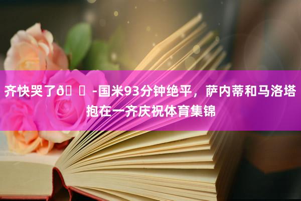 齐快哭了😭国米93分钟绝平，萨内蒂和马洛塔抱在一齐庆祝体育集锦