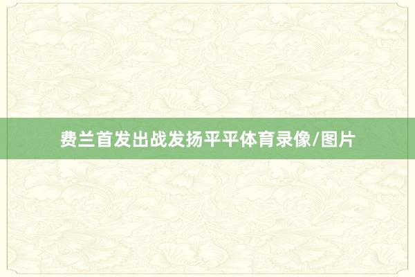 费兰首发出战发扬平平体育录像/图片