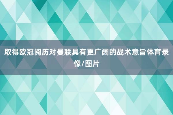 取得欧冠阅历对曼联具有更广阔的战术意旨体育录像/图片