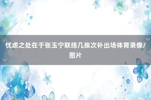 忧虑之处在于张玉宁联络几挨次补出场体育录像/图片
