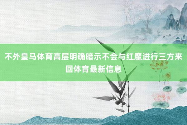 不外皇马体育高层明确暗示不会与红魔进行三方来回体育最新信息
