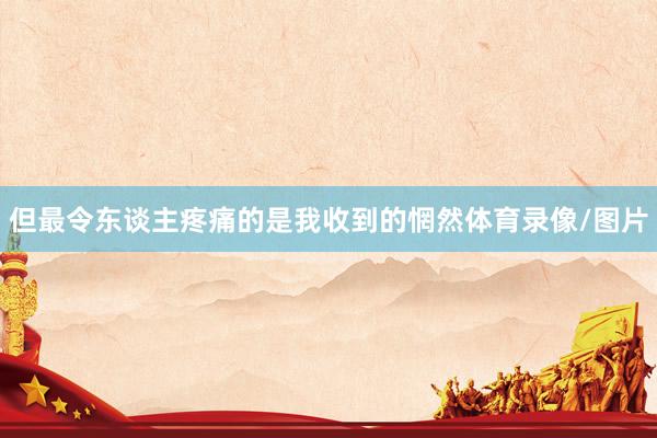 但最令东谈主疼痛的是我收到的惘然体育录像/图片