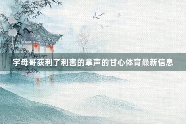 字母哥获利了利害的掌声的甘心体育最新信息
