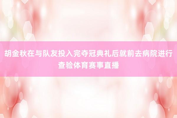 胡金秋在与队友投入完夺冠典礼后就前去病院进行查验体育赛事直播