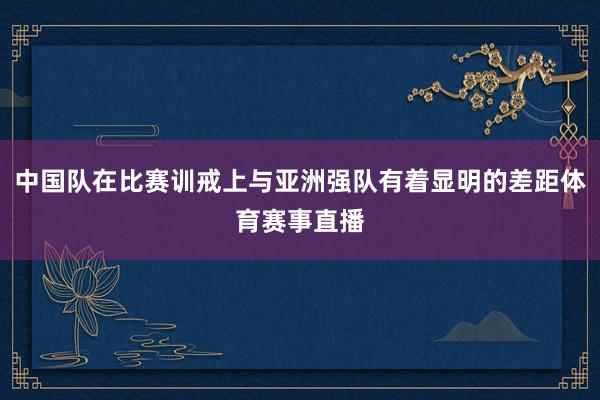 中国队在比赛训戒上与亚洲强队有着显明的差距体育赛事直播