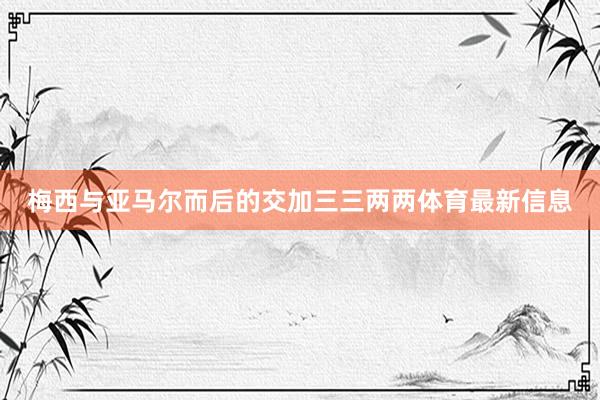 梅西与亚马尔而后的交加三三两两体育最新信息