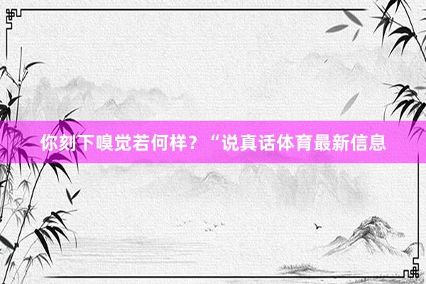 你刻下嗅觉若何样？“说真话体育最新信息