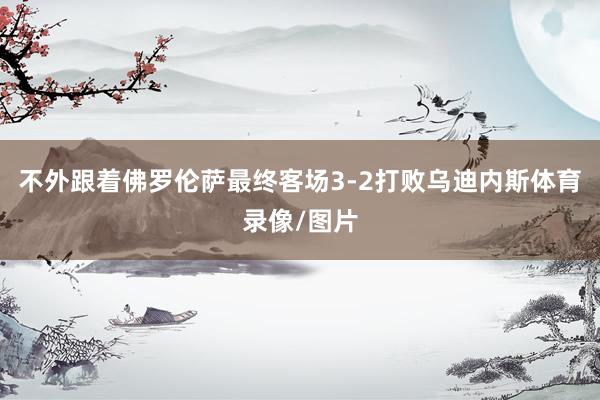 不外跟着佛罗伦萨最终客场3-2打败乌迪内斯体育录像/图片