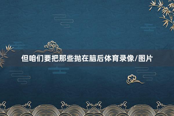 但咱们要把那些抛在脑后体育录像/图片