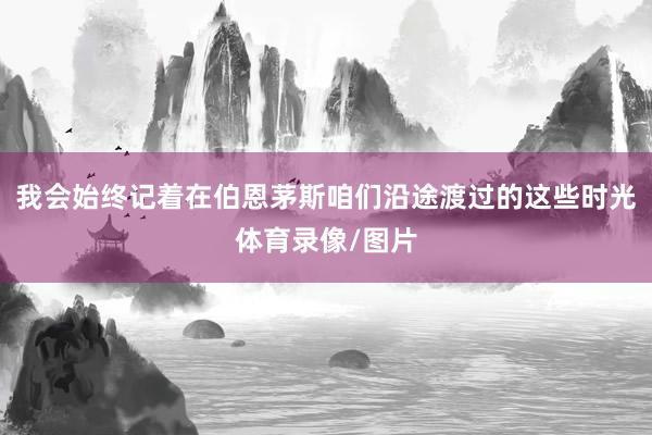 我会始终记着在伯恩茅斯咱们沿途渡过的这些时光体育录像/图片