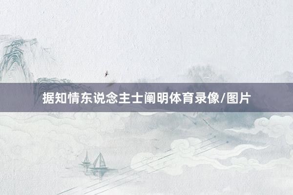 据知情东说念主士阐明体育录像/图片