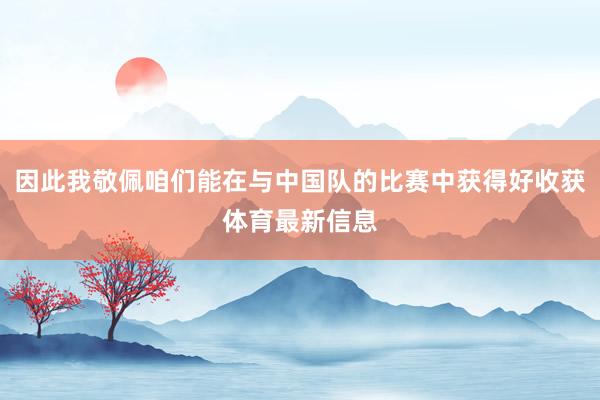 因此我敬佩咱们能在与中国队的比赛中获得好收获体育最新信息