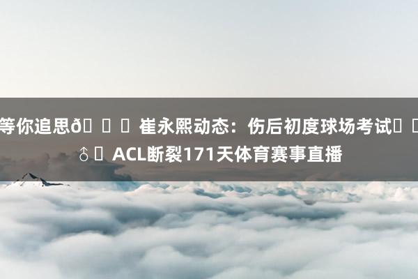 等你追思🙌崔永熙动态：伤后初度球场考试⛹‍♂️ACL断裂171天体育赛事直播
