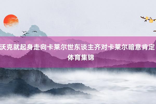 沃克就起身走向卡莱尔世东谈主齐对卡莱尔暗意肯定    体育集锦