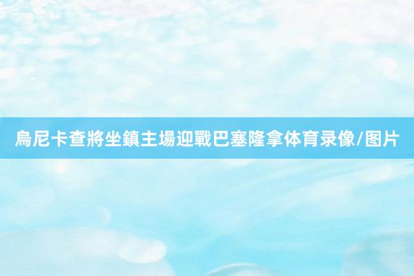 烏尼卡查將坐鎮主場迎戰巴塞隆拿体育录像/图片