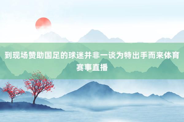 到现场赞助国足的球迷并非一谈为特出手而来体育赛事直播