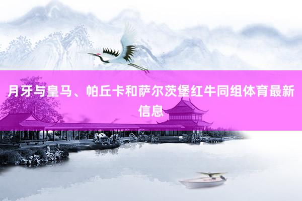 月牙与皇马、帕丘卡和萨尔茨堡红牛同组体育最新信息
