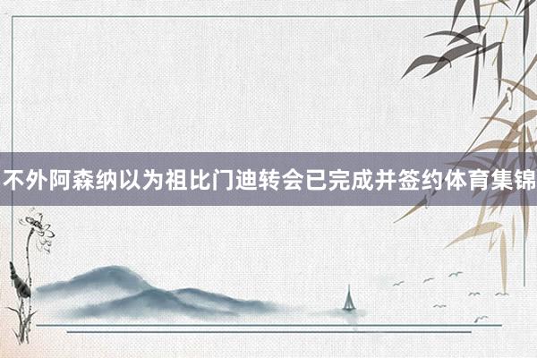 不外阿森纳以为祖比门迪转会已完成并签约体育集锦