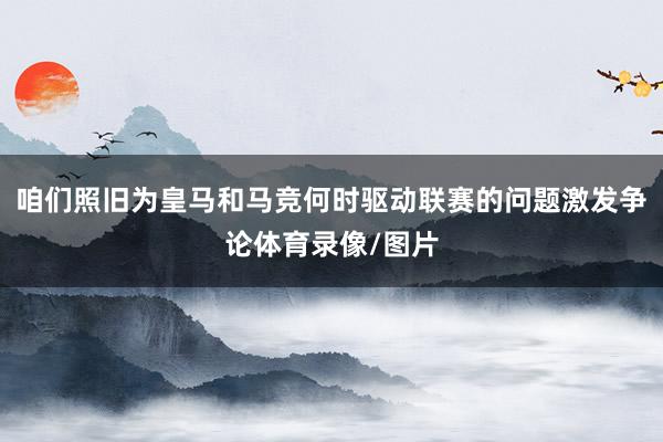 咱们照旧为皇马和马竞何时驱动联赛的问题激发争论体育录像/图片