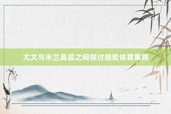 尤文与米兰高层之间探讨细致体育集锦