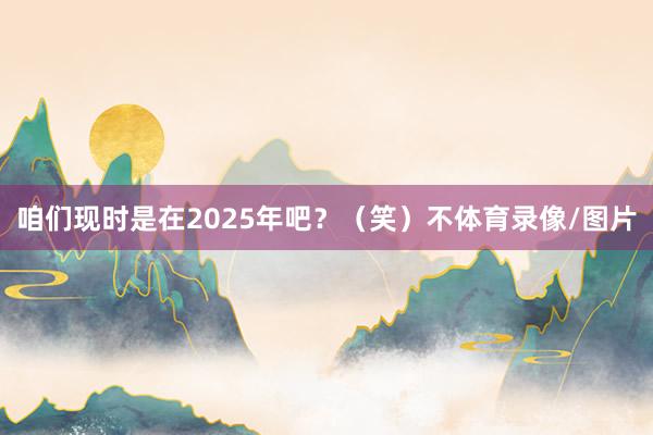 咱们现时是在2025年吧？（笑）不体育录像/图片